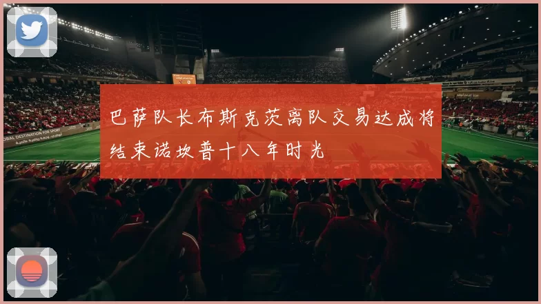 巴萨队长布斯克茨离队交易达成将结束诺坎普十八年时光