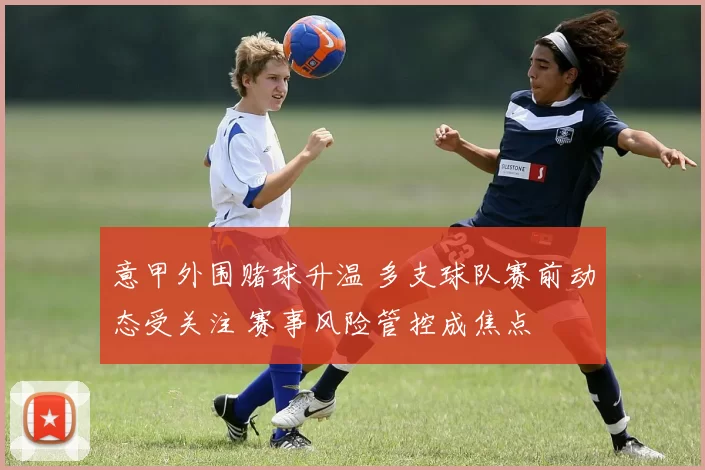 意甲外围赌球升温 多支球队赛前动态受关注 赛事风险管控成焦点