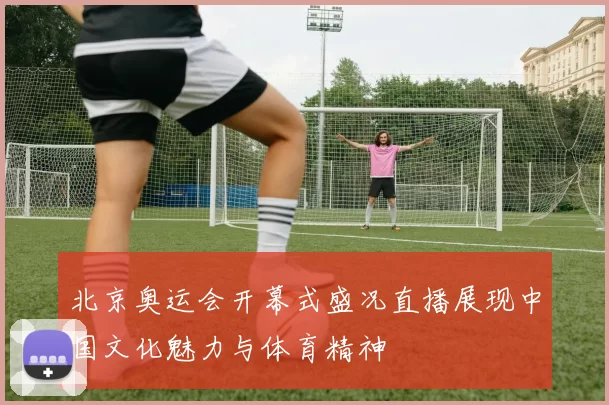 北京奥运会开幕式盛况直播展现中国文化魅力与体育精神