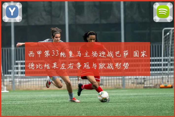 西甲第33轮皇马主场迎战巴萨 国家德比结果左右争冠与欧战形势