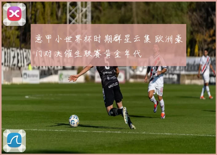意甲小世界杯时期群星云集 欧洲豪门对决催生联赛黄金年代
