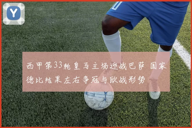 西甲第33轮皇马主场迎战巴萨 国家德比结果左右争冠与欧战形势