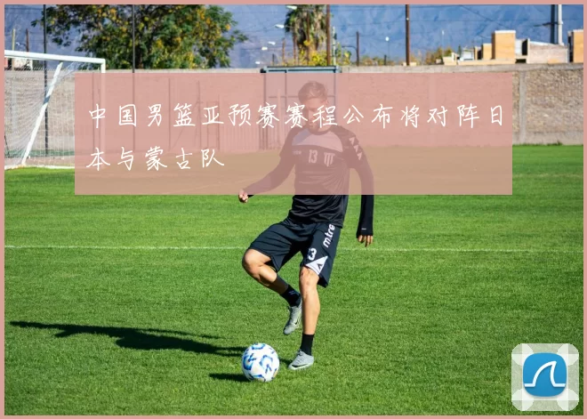 中国男篮亚预赛赛程公布将对阵日本与蒙古队