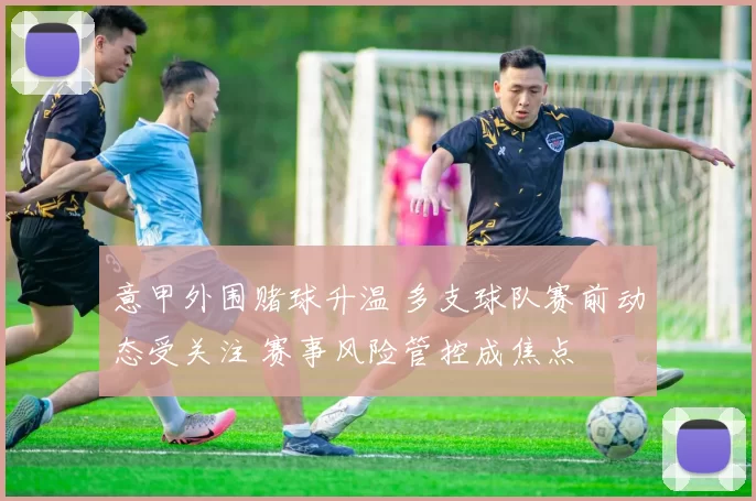 意甲外围赌球升温 多支球队赛前动态受关注 赛事风险管控成焦点