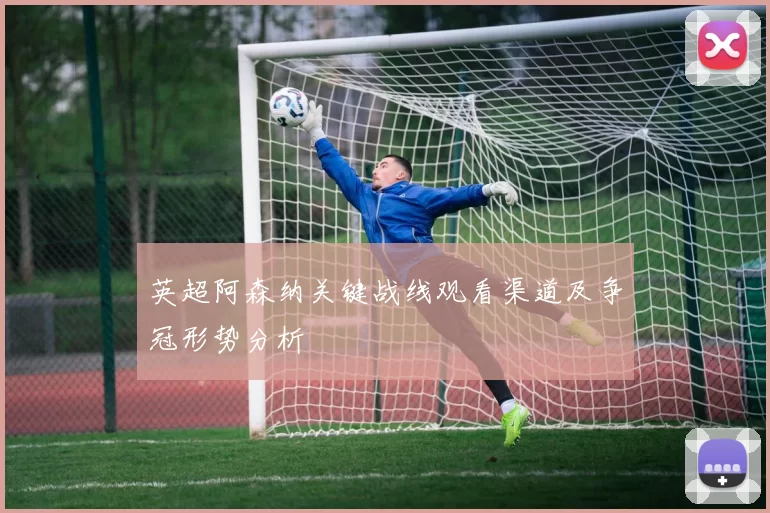 英超阿森纳关键战线观看渠道及争冠形势分析