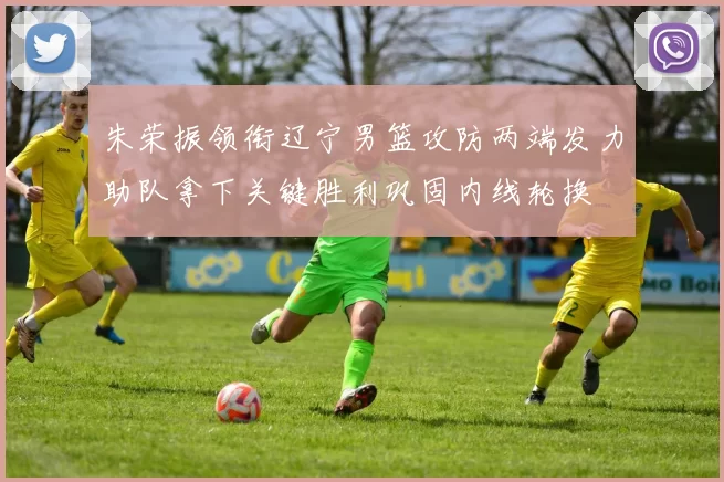 朱荣振领衔辽宁男篮攻防两端发力助队拿下关键胜利巩固内线轮换