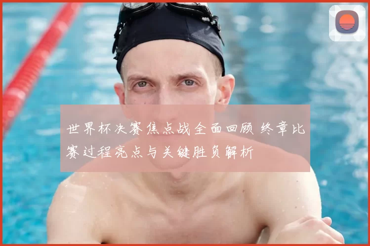 世界杯决赛焦点战全面回顾 终章比赛过程亮点与关键胜负解析