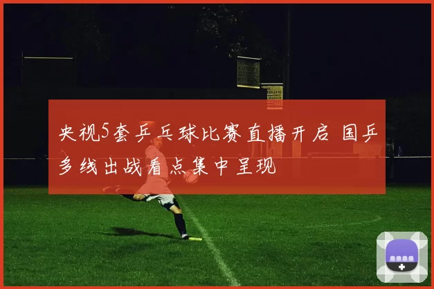 央视5套乒乓球比赛直播开启 国乒多线出战看点集中呈现