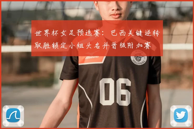 世界杯女足预选赛：巴西关键逆转取胜锁定小组头名并晋级附加赛