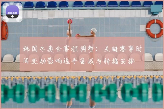 韩国冬奥会赛程调整：关键赛事时间变动影响选手备战与转播安排