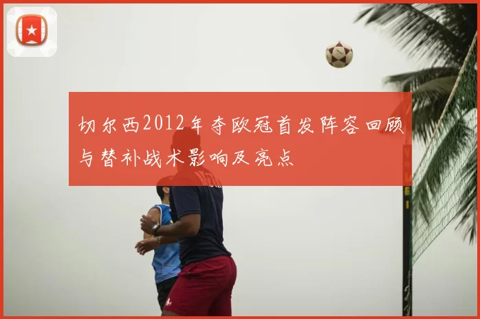 切尔西2012年夺欧冠首发阵容回顾与替补战术影响及亮点