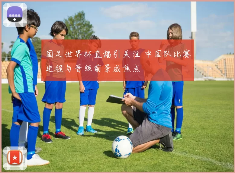 国足世界杯直播引关注 中国队比赛进程与晋级前景成焦点