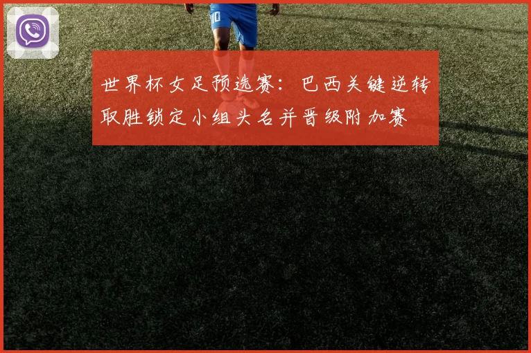 世界杯女足预选赛：巴西关键逆转取胜锁定小组头名并晋级附加赛