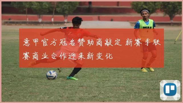 意甲官方冠名赞助商敲定 新赛季联赛商业合作迎来新变化
