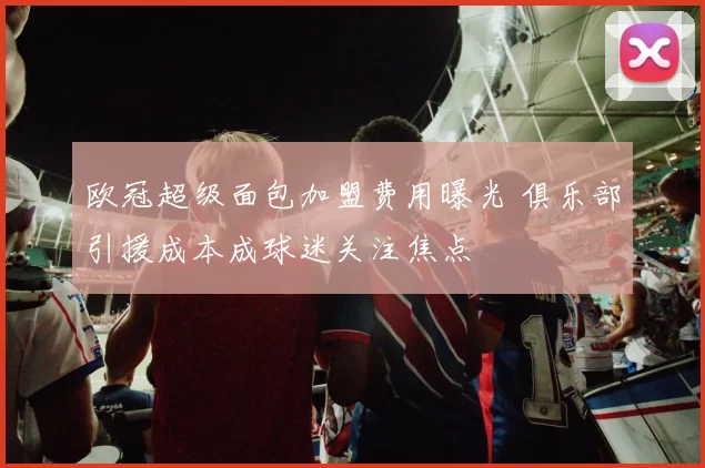 欧冠超级面包加盟费用曝光 俱乐部引援成本成球迷关注焦点