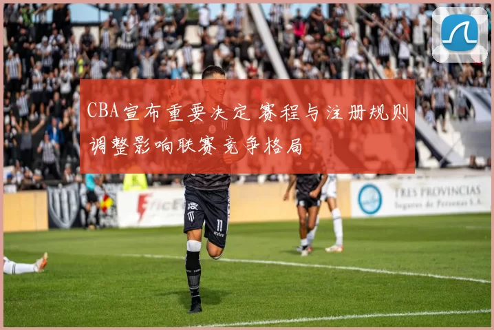 CBA宣布重要决定 赛程与注册规则调整影响联赛竞争格局