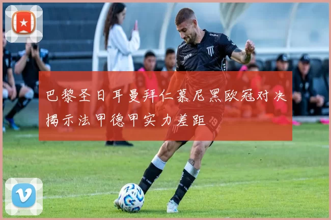 巴黎圣日耳曼拜仁慕尼黑欧冠对决揭示法甲德甲实力差距