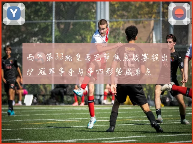 西甲第33轮皇马巴萨焦点战赛程出炉 冠军争夺与争四形势成看点