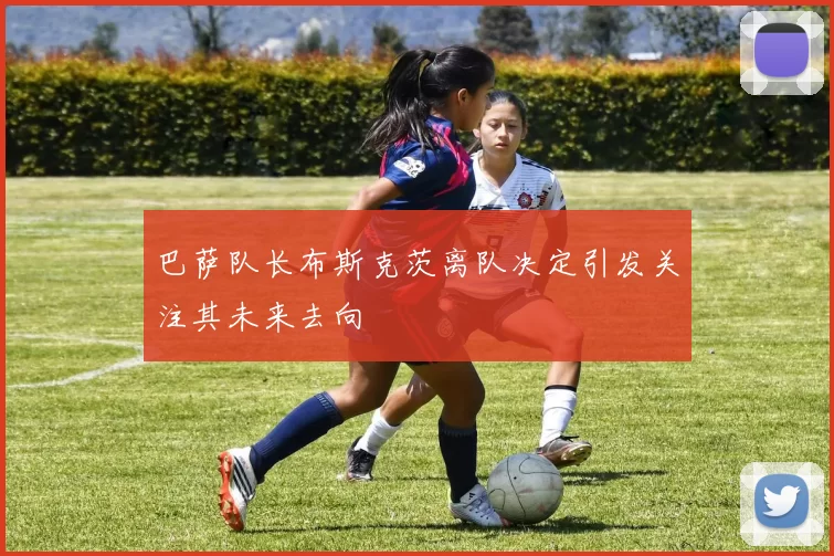 巴萨队长布斯克茨离队决定引发关注其未来去向