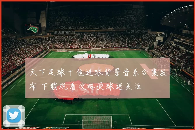 天下足球十佳进球背景音乐合集发布 下载观看攻略受球迷关注