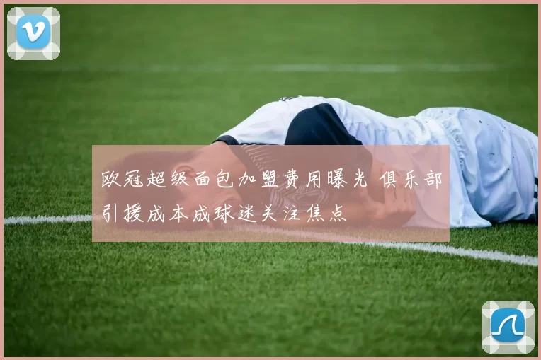 欧冠超级面包加盟费用曝光 俱乐部引援成本成球迷关注焦点