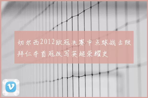 切尔西2012欧冠决赛中点球战击败拜仁夺首冠改写英超荣耀史