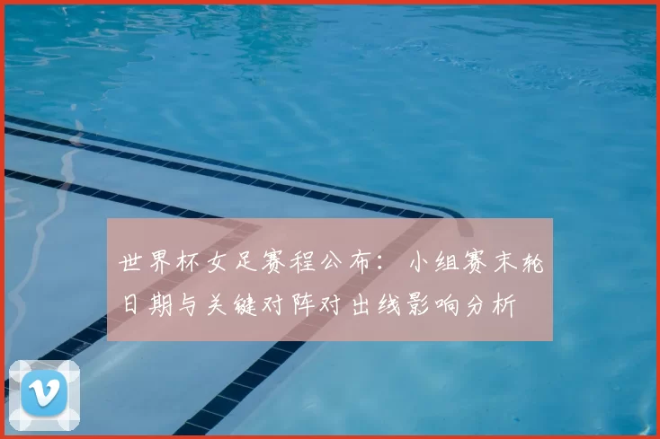 世界杯女足赛程公布：小组赛末轮日期与关键对阵对出线影响分析